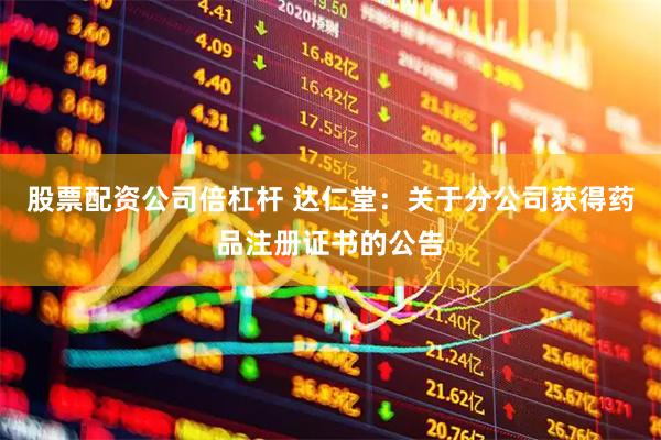 股票配资公司倍杠杆 达仁堂：关于分公司获得药品注册证书的公告
