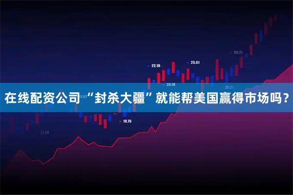 在线配资公司 “封杀大疆”就能帮美国赢得市场吗？