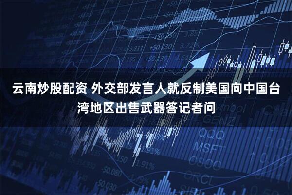 云南炒股配资 外交部发言人就反制美国向中国台湾地区出售武器答记者问