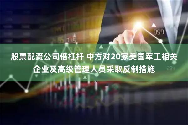 股票配资公司倍杠杆 中方对20家美国军工相关企业及高级管理人员采取反制措施