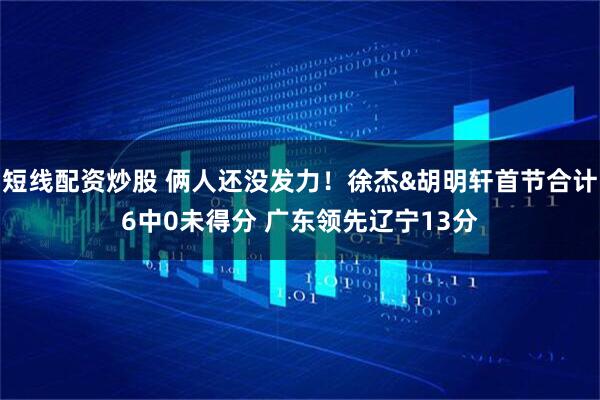 短线配资炒股 俩人还没发力！徐杰&胡明轩首节合计6中0未得分 广东领先辽宁13分