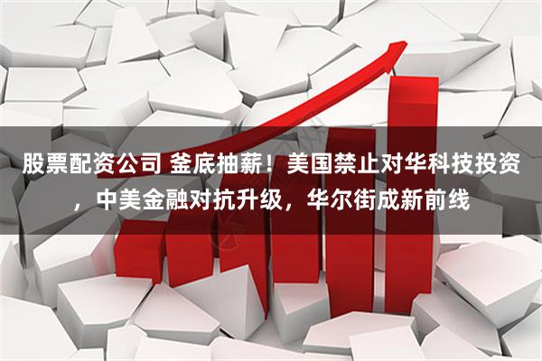 股票配资公司 釜底抽薪！美国禁止对华科技投资，中美金融对抗升级，华尔街成新前线