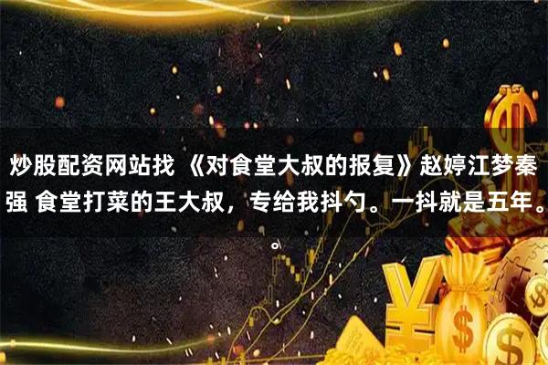 炒股配资网站找 《对食堂大叔的报复》赵婷江梦秦强 食堂打菜的王大叔，专给我抖勺。一抖就是五年。