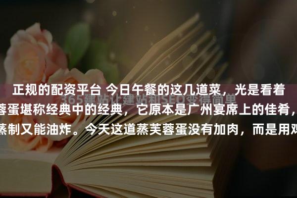 正规的配资平台 今日午餐的这几道菜，光是看着就让人垂涎欲滴！蒸芙蓉蛋堪称经典中的经典，它原本是广州宴席上的佳肴，口味丰富多样，既能蒸制又能油炸。今天这道蒸芙蓉蛋没有加肉，而是用鸡蛋搭配胡萝卜丁、洋葱丁和香菇丁，营养十分丰富。其做法并不复杂，只需将这些食材放入碗中，加入调料搅拌均匀，下锅煎几分钟，接着浇上用...