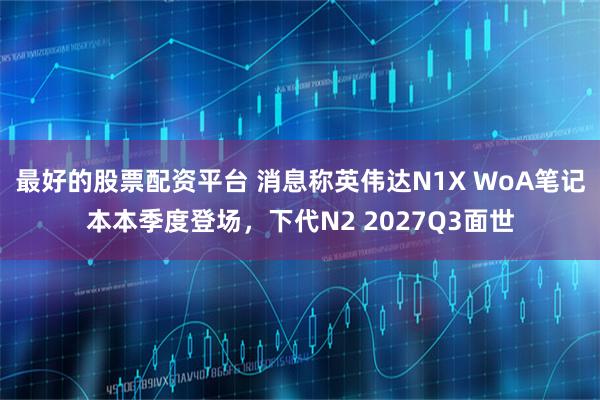 最好的股票配资平台 消息称英伟达N1X WoA笔记本本季度登场，下代N2 2027Q3面世