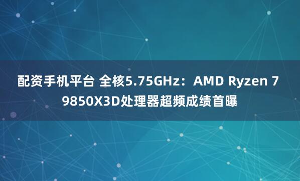 配资手机平台 全核5.75GHz：AMD Ryzen 7 9850X3D处理器超频成绩首曝