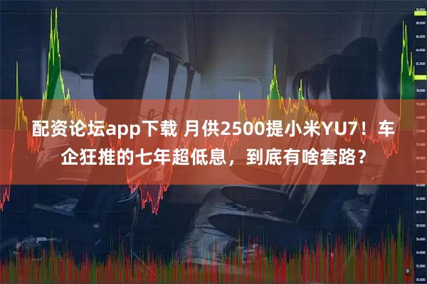 配资论坛app下载 月供2500提小米YU7！车企狂推的七年超低息，到底有啥套路？
