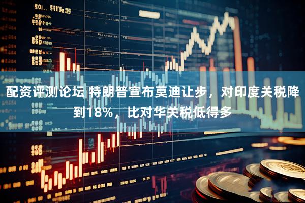 配资评测论坛 特朗普宣布莫迪让步，对印度关税降到18%，比对华关税低得多