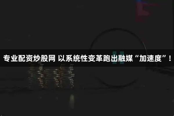 专业配资炒股网 以系统性变革跑出融媒“加速度”！