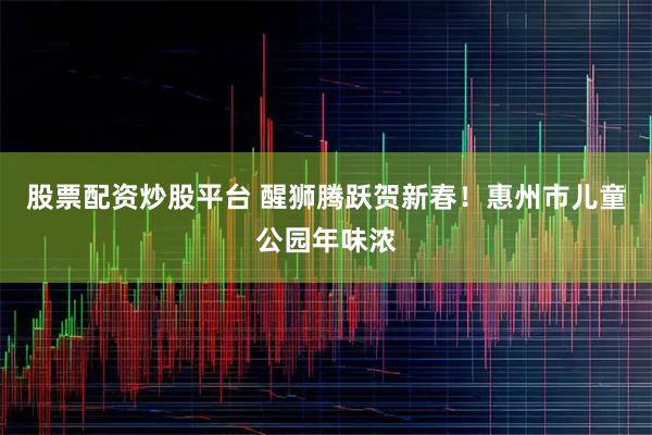 股票配资炒股平台 醒狮腾跃贺新春！惠州市儿童公园年味浓