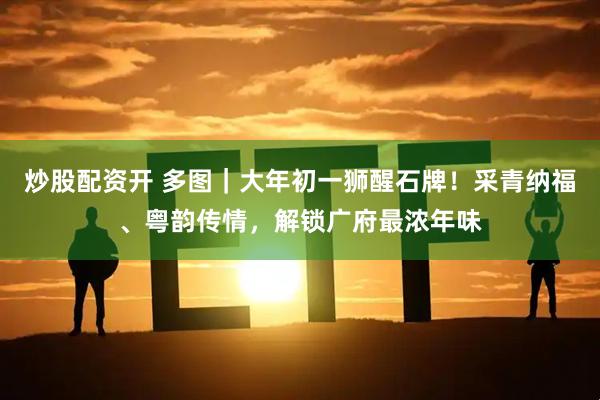 炒股配资开 多图｜大年初一狮醒石牌！采青纳福、粤韵传情，解锁广府最浓年味