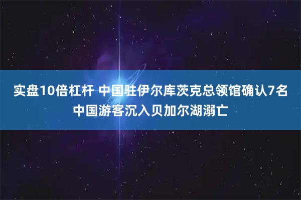实盘10倍杠杆 中国驻伊尔库茨克总领馆确认7名中国游客沉入贝加尔湖溺亡