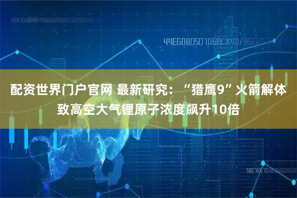配资世界门户官网 最新研究：“猎鹰9”火箭解体致高空大气锂原子浓度飙升10倍