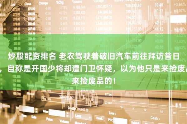炒股配资排名 老农驾驶着破旧汽车前往拜访昔日战友，自称是开国少将却遭门卫怀疑，以为他只是来捡废品的！