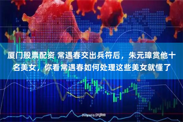 厦门股票配资 常遇春交出兵符后，朱元璋赏他十名美女，你看常遇春如何处理这些美女就懂了