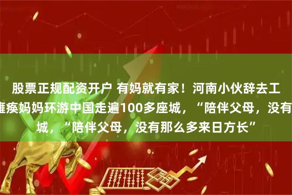 股票正规配资开户 有妈就有家！河南小伙辞去工作，买二手车带瘫痪妈妈环游中国走遍100多座城，“陪伴父母，没有那么多来日方长”