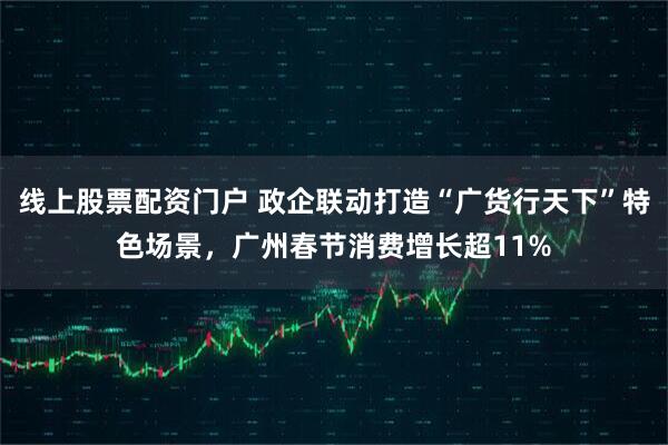 线上股票配资门户 政企联动打造“广货行天下”特色场景，广州春节消费增长超11%
