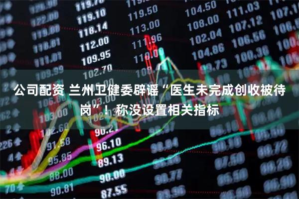 公司配资 兰州卫健委辟谣“医生未完成创收被待岗”！称没设置相关指标