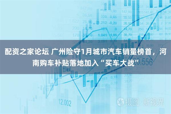 配资之家论坛 广州险守1月城市汽车销量榜首，河南购车补贴落地加入“买车大战”