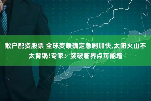 散户配资股票 全球变暖确定急剧加快,太阳火山不太背锅!专家:突破临界点可能增