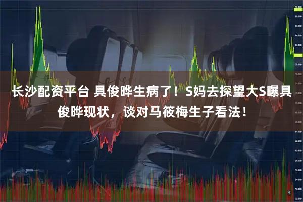 长沙配资平台 具俊晔生病了！S妈去探望大S曝具俊晔现状，谈对马筱梅生子看法！