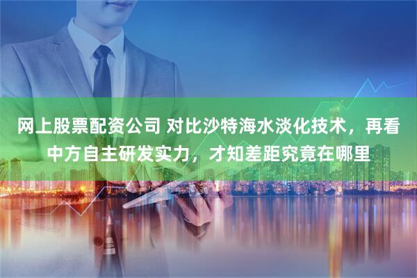 网上股票配资公司 对比沙特海水淡化技术，再看中方自主研发实力，才知差距究竟在哪里