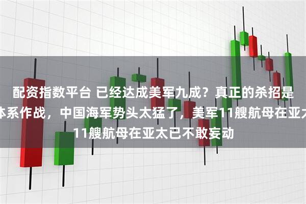 配资指数平台 已经达成美军九成?真正的杀招是垂发口径和体系作战,中国海军势头太猛了,美军11艘航母在亚太已不敢妄动