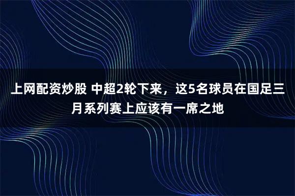 上网配资炒股 中超2轮下来，这5名球员在国足三月系列赛上应该有一席之地