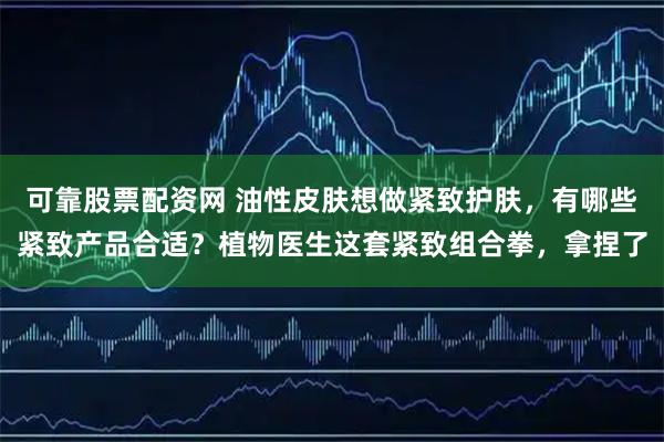 可靠股票配资网 油性皮肤想做紧致护肤，有哪些紧致产品合适？植物医生这套紧致组合拳，拿捏了