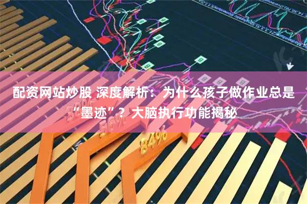 配资网站炒股 深度解析：为什么孩子做作业总是“墨迹”？大脑执行功能揭秘