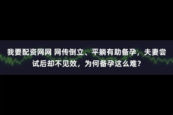 我要配资网网 网传倒立、平躺有助备孕，夫妻尝试后却不见效，为何备孕这么难？