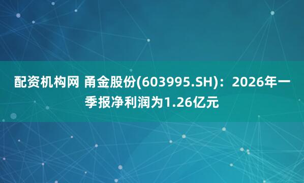 配资机构网 甬金股份(603995.SH)：2026年一季报净利润为1.26亿元